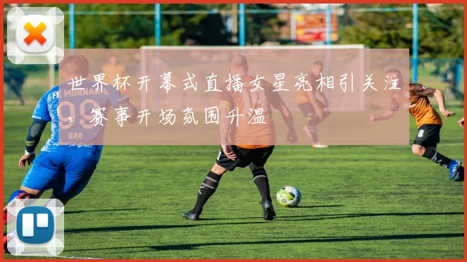 世界杯开幕式直播女星亮相引关注,赛事开场氛围升温