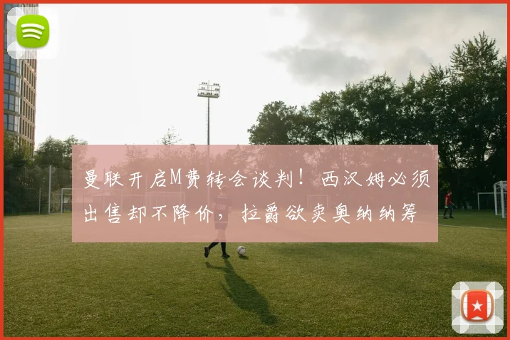 曼联开启M费转会谈判!西汉姆必须出售却不降价,拉爵欲卖奥纳纳筹钱_中场球员_欧冠_国米