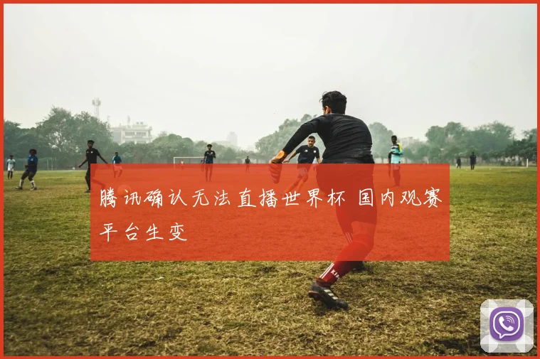 腾讯确认无法直播世界杯 国内观赛平台生变